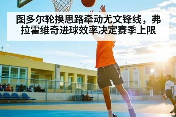 图多尔轮换思路牵动尤文锋线，弗拉霍维奇进球效率决定赛季上限 - kaiyun