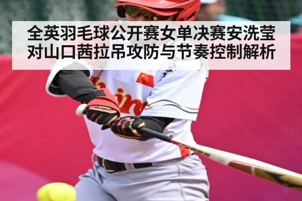 全英羽毛球公开赛女单决赛安洗莹对山口茜拉吊攻防与节奏控制解析（kaiyun）
