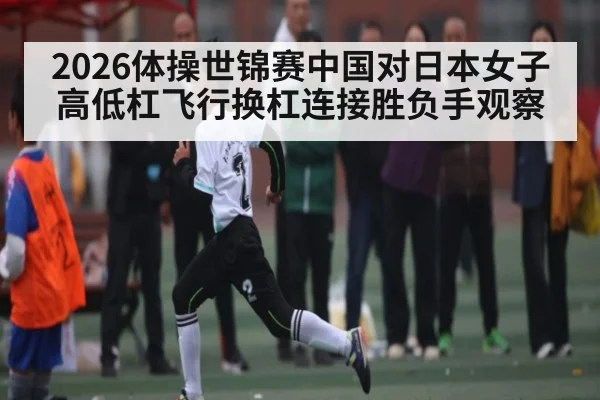 2026体操世锦赛中国对日本女子高低杠飞行换杠连接胜负手观察（kaiyun）